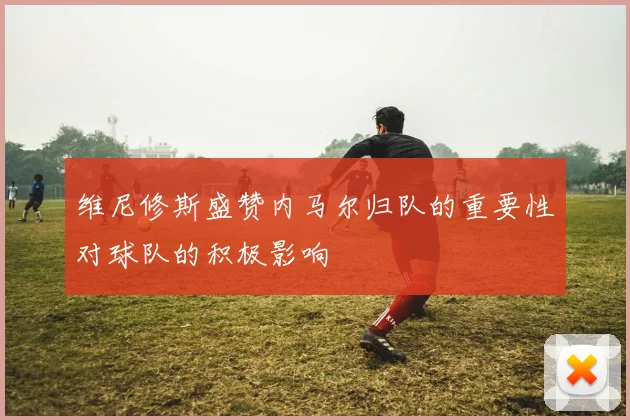 维尼修斯盛赞内马尔归队的重要性对球队的积极影响