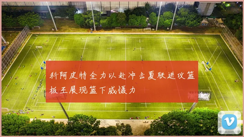 科阿皮特全力以赴冲击夏联进攻篮板王展现篮下威慑力