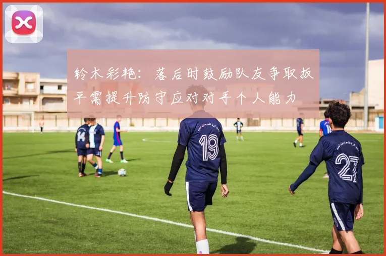 铃木彩艳：落后时鼓励队友争取扳平需提升防守应对对手个人能力