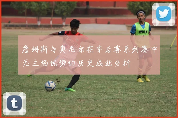 詹姆斯与奥尼尔在季后赛系列赛中无主场优势的历史成就分析