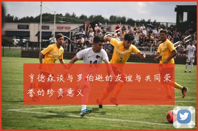 亨德森谈与罗伯逊的友谊与共同荣誉的珍贵意义