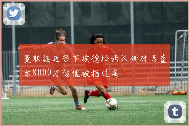 曼联接近签下埃德松西汉姆对马奎尔8000万估值被指过高