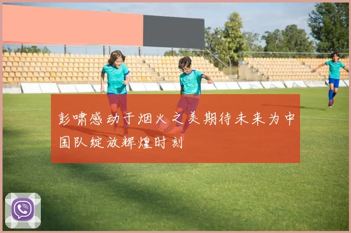 彭啸感动于烟火之美期待未来为中国队绽放辉煌时刻