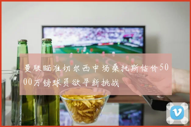 曼联瞄准切尔西中场桑托斯估价5000万镑球员欲寻新挑战