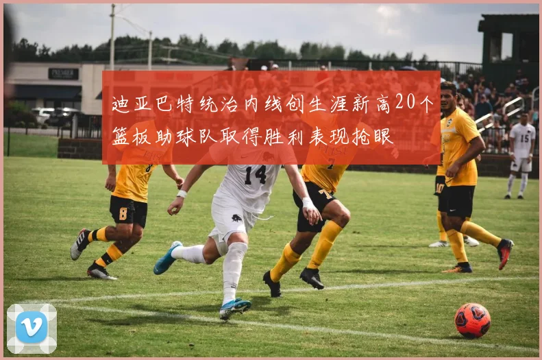 迪亚巴特统治内线创生涯新高20个篮板助球队取得胜利表现抢眼