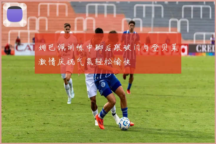 姆巴佩训练中脚后跟破门与登贝莱激情庆祝气氛轻松愉快