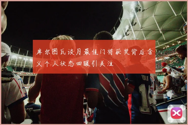 库尔图瓦谈月最佳门将获奖背后含义个人状态回暖引关注