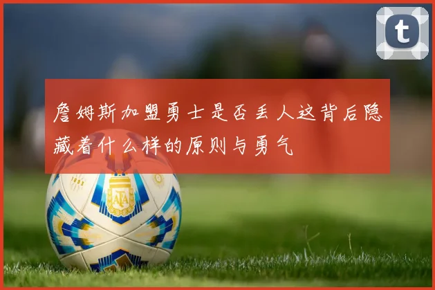 詹姆斯加盟勇士是否丢人这背后隐藏着什么样的原则与勇气