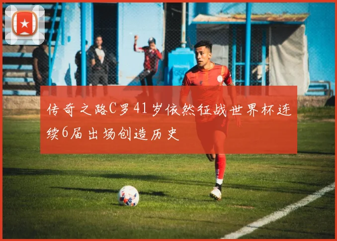 传奇之路C罗41岁依然征战世界杯连续6届出场创造历史