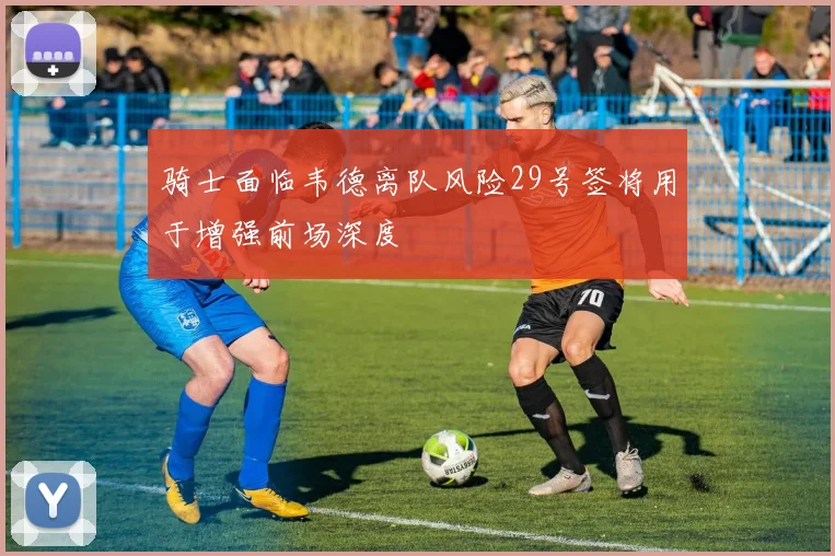 骑士面临韦德离队风险29号签将用于增强前场深度