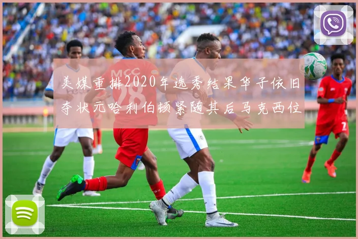 美媒重排2020年选秀结果华子依旧夺状元哈利伯顿紧随其后马克西位列探花