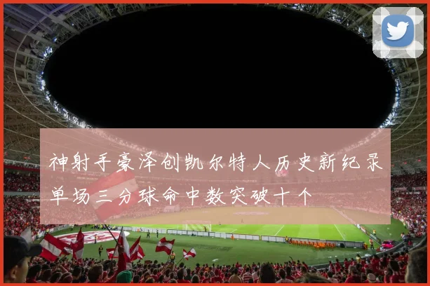 神射手豪泽创凯尔特人历史新纪录单场三分球命中数突破十个