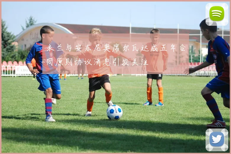 米兰与安东尼奥席尔瓦达成五年合同原则协议消息引发关注