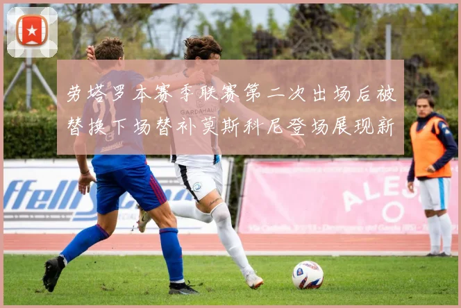 劳塔罗本赛季联赛第二次出场后被替换下场替补莫斯科尼登场展现新机会