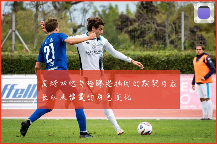 周琦回忆与哈滕搭档时的默契与成长以及雷霆的角色变化