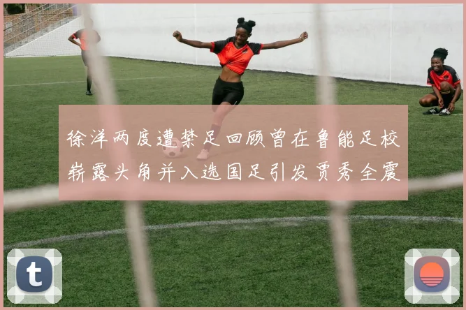 徐洋两度遭禁足回顾曾在鲁能足校崭露头角并入选国足引发贾秀全震惊