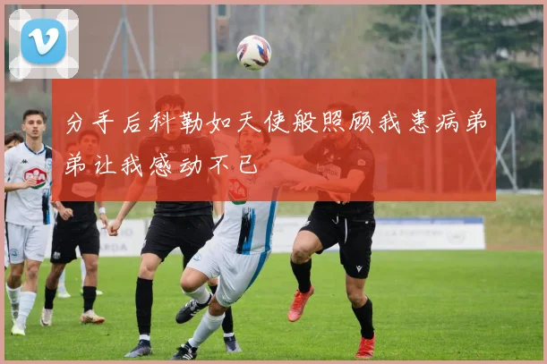 分手后科勒如天使般照顾我患病弟弟让我感动不已