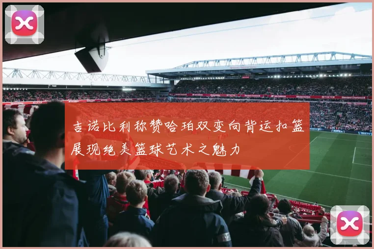 吉诺比利称赞哈珀双变向背运扣篮展现绝美篮球艺术之魅力