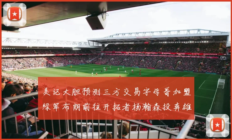 美记大胆预测三方交易字母哥加盟绿军布朗前往开拓者杨瀚森投奔雄鹿