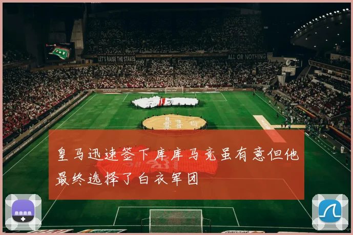 皇马迅速签下库库马竞虽有意但他最终选择了白衣军团
