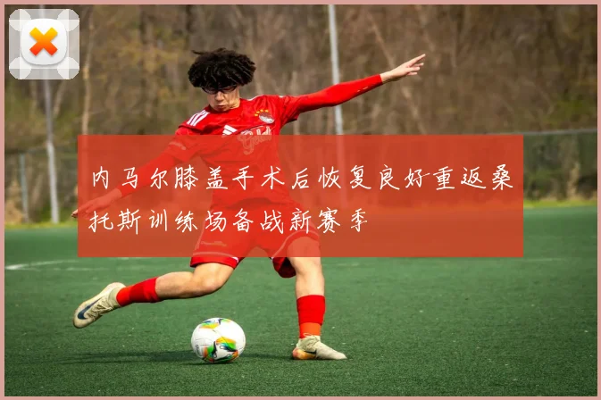 内马尔膝盖手术后恢复良好重返桑托斯训练场备战新赛季