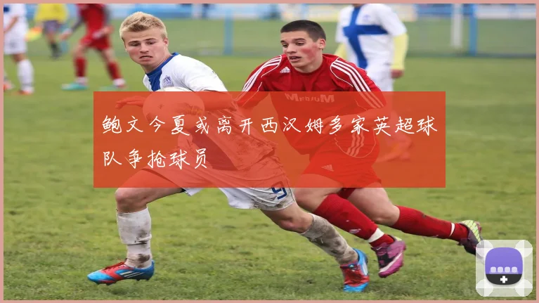 鲍文今夏或离开西汉姆多家英超球队争抢球员