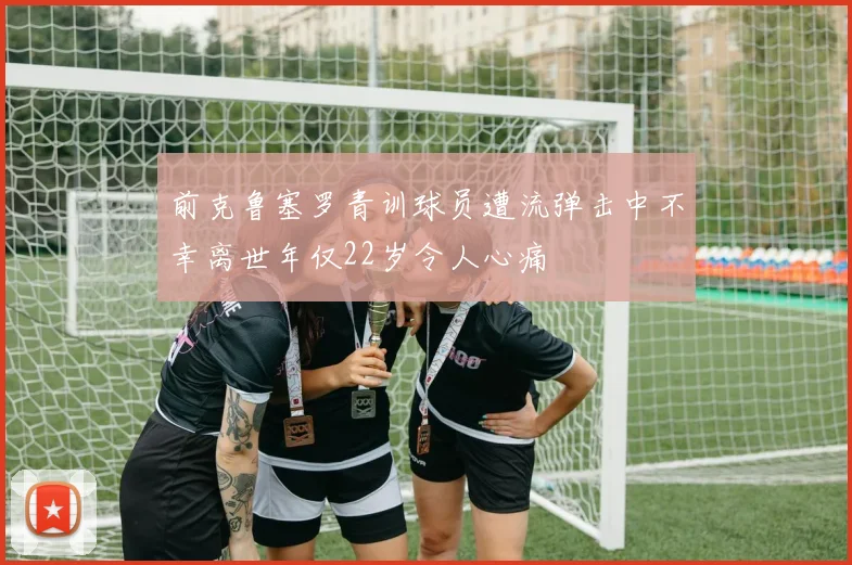 前克鲁塞罗青训球员遭流弹击中不幸离世年仅22岁令人心痛