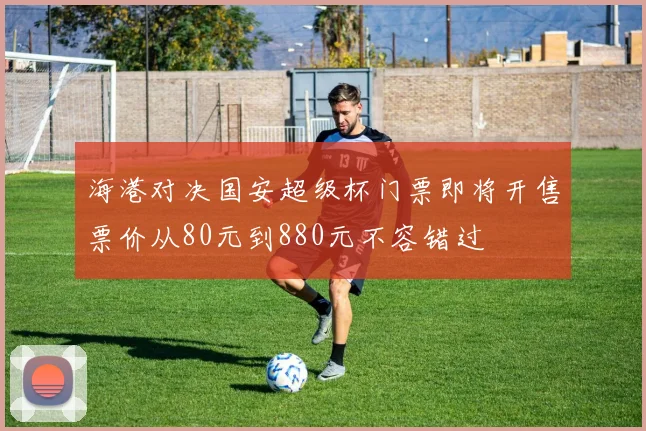 海港对决国安超级杯门票即将开售票价从80元到880元不容错过