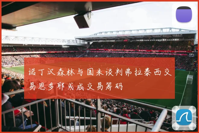 诺丁汉森林与国米谈判弗拉泰西交易恩多耶或成交易筹码