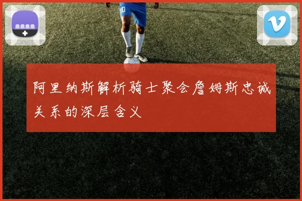 阿里纳斯解析骑士聚会詹姆斯忠诚关系的深层含义
